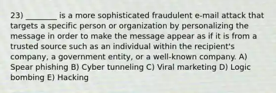 23) ________ is a more sophisticated fraudulent e-mail attack that targets a specific person or organization by personalizing the message in order to make the message appear as if it is from a trusted source such as an individual within the recipient's company, a government entity, or a well-known company. A) Spear phishing B) Cyber tunneling C) Viral marketing D) Logic bombing E) Hacking