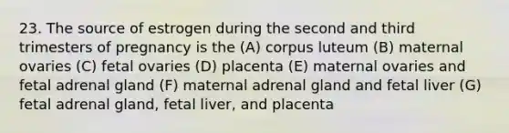 23. The source of estrogen during the second and third trimesters of pregnancy is the (A) corpus luteum (B) maternal ovaries (C) fetal ovaries (D) placenta (E) maternal ovaries and fetal adrenal gland (F) maternal adrenal gland and fetal liver (G) fetal adrenal gland, fetal liver, and placenta