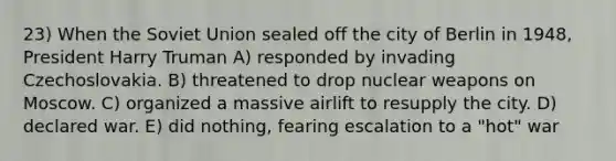 23) When the Soviet Union sealed off the city of Berlin in 1948, President Harry Truman A) responded by invading Czechoslovakia. B) threatened to drop nuclear weapons on Moscow. C) organized a massive airlift to resupply the city. D) declared war. E) did nothing, fearing escalation to a "hot" war