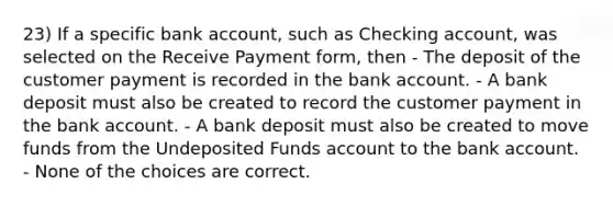 23) If a specific bank account, such as Checking account, was selected on the Receive Payment form, then - The deposit of the customer payment is recorded in the bank account. - A bank deposit must also be created to record the customer payment in the bank account. - A bank deposit must also be created to move funds from the Undeposited Funds account to the bank account. - None of the choices are correct.