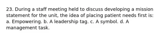 23. During a staff meeting held to discuss developing a mission statement for the unit, the idea of placing patient needs first is: a. Empowering. b. A leadership tag. c. A symbol. d. A management task.