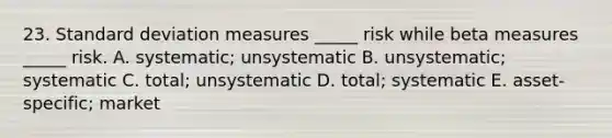 23. <a href='https://www.questionai.com/knowledge/kqGUr1Cldy-standard-deviation' class='anchor-knowledge'>standard deviation</a> measures _____ risk while beta measures _____ risk. A. systematic; unsystematic B. unsystematic; systematic C. total; unsystematic D. total; systematic E. asset-specific; market