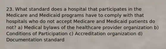 23. What standard does a hospital that participates in the Medicare and Medicaid programs have to comply with that hospitals who do not accept Medicare and Medicaid patients do not? a) Medical bylaws of the healthcare provider organization b) Conditions of Participation c) Accreditation organization d) Documentation standard