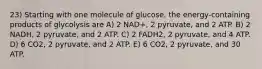 23) Starting with one molecule of glucose, the energy-containing products of glycolysis are A) 2 NAD+, 2 pyruvate, and 2 ATP. B) 2 NADH, 2 pyruvate, and 2 ATP. C) 2 FADH2, 2 pyruvate, and 4 ATP. D) 6 CO2, 2 pyruvate, and 2 ATP. E) 6 CO2, 2 pyruvate, and 30 ATP.