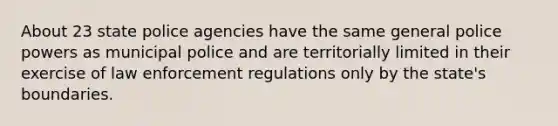 About 23 state police agencies have the same general police powers as municipal police and are territorially limited in their exercise of law enforcement regulations only by the state's boundaries.