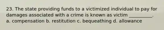 23. The state providing funds to a victimized individual to pay for damages associated with a crime is known as victim __________. a. compensation b. restitution c. bequeathing d. allowance