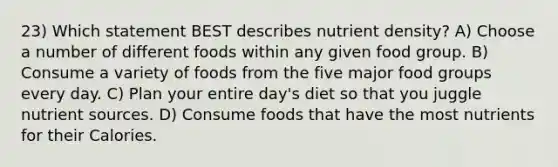 23) Which statement BEST describes nutrient density? A) Choose a number of different foods within any given food group. B) Consume a variety of foods from the five major food groups every day. C) Plan your entire day's diet so that you juggle nutrient sources. D) Consume foods that have the most nutrients for their Calories.