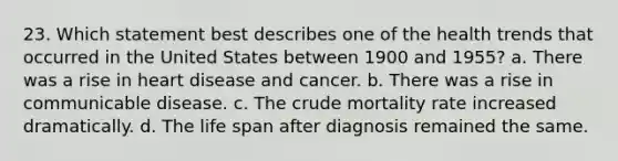 23. Which statement best describes one of the health trends that occurred in the United States between 1900 and 1955? a. There was a rise in heart disease and cancer. b. There was a rise in communicable disease. c. The crude mortality rate increased dramatically. d. The life span after diagnosis remained the same.