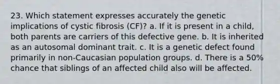 23. Which statement expresses accurately the genetic implications of cystic fibrosis (CF)? a. If it is present in a child, both parents are carriers of this defective gene. b. It is inherited as an autosomal dominant trait. c. It is a genetic defect found primarily in non-Caucasian population groups. d. There is a 50% chance that siblings of an affected child also will be affected.