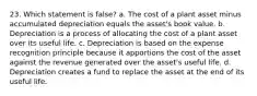 23. Which statement is false? a. The cost of a plant asset minus accumulated depreciation equals the asset's book value. b. Depreciation is a process of allocating the cost of a plant asset over its useful life. c. Depreciation is based on the expense recognition principle because it apportions the cost of the asset against the revenue generated over the asset's useful life. d. Depreciation creates a fund to replace the asset at the end of its useful life.