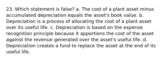 23. Which statement is false? a. The cost of a plant asset minus accumulated depreciation equals the asset's book value. b. Depreciation is a process of allocating the cost of a plant asset over its useful life. c. Depreciation is based on the expense recognition principle because it apportions the cost of the asset against the revenue generated over the asset's useful life. d. Depreciation creates a fund to replace the asset at the end of its useful life.