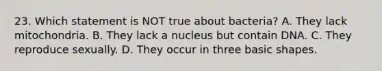 23. Which statement is NOT true about bacteria? A. They lack mitochondria. B. They lack a nucleus but contain DNA. C. They reproduce sexually. D. They occur in three basic shapes.