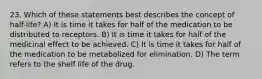 23. Which of these statements best describes the concept of half-life? A) It is time it takes for half of the medication to be distributed to receptors. B) It is time it takes for half of the medicinal effect to be achieved. C) It is time it takes for half of the medication to be metabolized for elimination. D) The term refers to the shelf life of the drug.