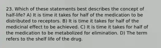 23. Which of these statements best describes the concept of half-life? A) It is time it takes for half of the medication to be distributed to receptors. B) It is time it takes for half of the medicinal effect to be achieved. C) It is time it takes for half of the medication to be metabolized for elimination. D) The term refers to the shelf life of the drug.