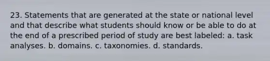 23. Statements that are generated at the state or national level and that describe what students should know or be able to do at the end of a prescribed period of study are best labeled: a. task analyses. b. domains. c. taxonomies. d. standards.