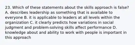 23. Which of these statements about the skills approach is false? A. describes leadership as something that is available to everyone B. it is applicable to leaders at all levels within the organization C. it clearly predicts how variations in social judgment and problem-solving skills affect performance D. knowledge about and ability to work with people is important in this approach