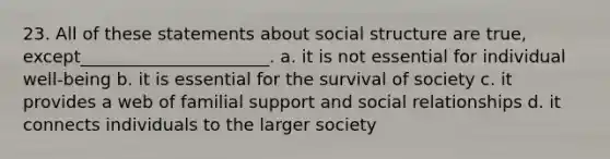 23. ​All of these statements about social structure are true, except______________________. a. ​it is not essential for individual well-being b. ​it is essential for the survival of society c. ​it provides a web of familial support and social relationships d. ​it connects individuals to the larger society