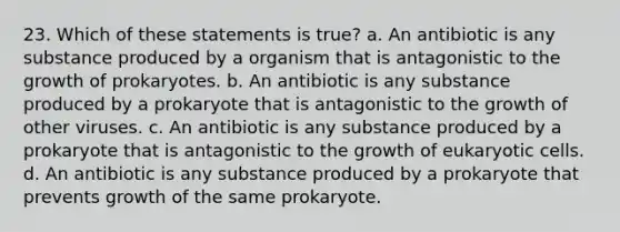 23. Which of these statements is true? a. An antibiotic is any substance produced by a organism that is antagonistic to the growth of prokaryotes. b. An antibiotic is any substance produced by a prokaryote that is antagonistic to the growth of other viruses. c. An antibiotic is any substance produced by a prokaryote that is antagonistic to the growth of <a href='https://www.questionai.com/knowledge/kb526cpm6R-eukaryotic-cells' class='anchor-knowledge'>eukaryotic cells</a>. d. An antibiotic is any substance produced by a prokaryote that prevents growth of the same prokaryote.