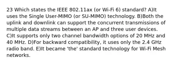 23 Which states the IEEE 802.11ax (or Wi-Fi 6) standard? A)It uses the Single User-MIMO (or SU-MIMO) technology. B)Both the uplink and downlink can support the concurrent transmissions of multiple data streams between an AP and three user devices. C)It supports only two channel bandwidth options of 20 MHz and 40 MHz. D)For backward compatibility, it uses only the 2.4 GHz radio band. E)It became 'the' standard technology for Wi-Fi Mesh networks.