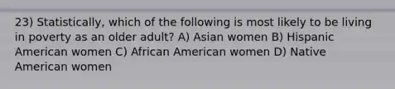 23) Statistically, which of the following is most likely to be living in poverty as an older adult? A) Asian women B) Hispanic American women C) African American women D) Native American women