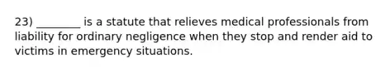 23) ________ is a statute that relieves medical professionals from liability for ordinary negligence when they stop and render aid to victims in emergency situations.