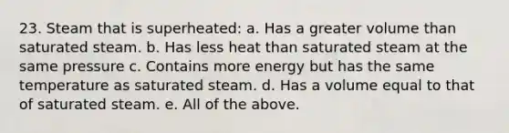 23. Steam that is superheated: a. Has a greater volume than saturated steam. b. Has less heat than saturated steam at the same pressure c. Contains more energy but has the same temperature as saturated steam. d. Has a volume equal to that of saturated steam. e. All of the above.