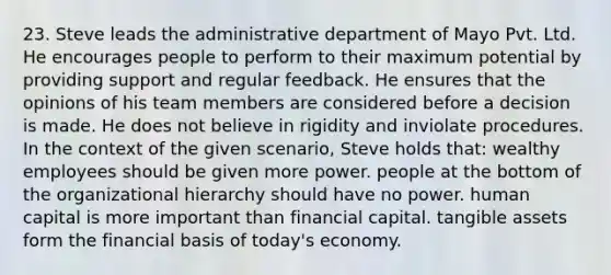 23. Steve leads the administrative department of Mayo Pvt. Ltd. He encourages people to perform to their maximum potential by providing support and regular feedback. He ensures that the opinions of his team members are considered before a decision is made. He does not believe in rigidity and inviolate procedures. In the context of the given scenario, Steve holds that: wealthy employees should be given more power. people at the bottom of the organizational hierarchy should have no power. human capital is more important than financial capital. tangible assets form the financial basis of today's economy.