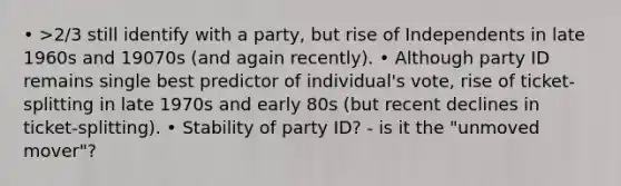 • >2/3 still identify with a party, but rise of Independents in late 1960s and 19070s (and again recently). • Although party ID remains single best predictor of individual's vote, rise of ticket-splitting in late 1970s and early 80s (but recent declines in ticket-splitting). • Stability of party ID? - is it the "unmoved mover"?