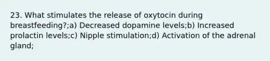 23. What stimulates the release of oxytocin during breastfeeding?;a) Decreased dopamine levels;b) Increased prolactin levels;c) Nipple stimulation;d) Activation of the adrenal gland;