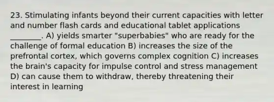 23. Stimulating infants beyond their current capacities with letter and number flash cards and educational tablet applications ________. A) yields smarter "superbabies" who are ready for the challenge of formal education B) increases the size of the prefrontal cortex, which governs complex cognition C) increases the brain's capacity for impulse control and stress management D) can cause them to withdraw, thereby threatening their interest in learning