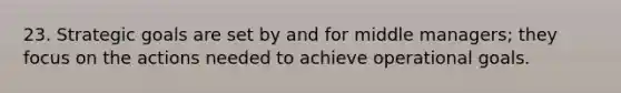 23. Strategic goals are set by and for middle managers; they focus on the actions needed to achieve operational goals.