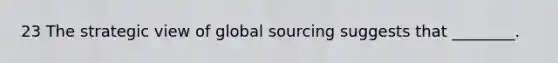 23 The strategic view of global sourcing suggests that ________.