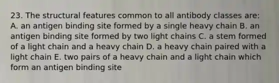 23. The structural features common to all antibody classes are: A. an antigen binding site formed by a single heavy chain B. an antigen binding site formed by two light chains C. a stem formed of a light chain and a heavy chain D. a heavy chain paired with a light chain E. two pairs of a heavy chain and a light chain which form an antigen binding site