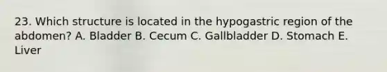 23. Which structure is located in the hypogastric region of the abdomen? A. Bladder B. Cecum C. Gallbladder D. Stomach E. Liver