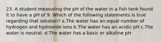 23. A student measuring the pH of the water in a fish tank found it to have a pH of 9. Which of the following statements is true regarding that solution? a.The water has an equal number of hydrogen and hydroxide ions b.The water has an acidic pH c.The water is neutral. d.The water has a basic or alkaline pH