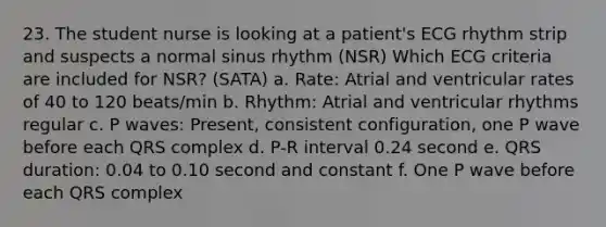 23. The student nurse is looking at a patient's ECG rhythm strip and suspects a normal sinus rhythm (NSR) Which ECG criteria are included for NSR? (SATA) a. Rate: Atrial and ventricular rates of 40 to 120 beats/min b. Rhythm: Atrial and ventricular rhythms regular c. P waves: Present, consistent configuration, one P wave before each QRS complex d. P-R interval 0.24 second e. QRS duration: 0.04 to 0.10 second and constant f. One P wave before each QRS complex