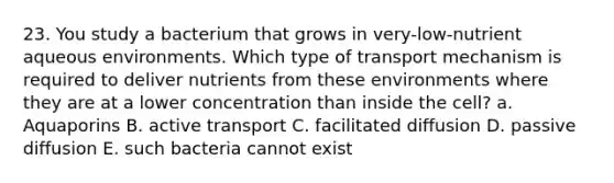 23. You study a bacterium that grows in very-low-nutrient aqueous environments. Which type of transport mechanism is required to deliver nutrients from these environments where they are at a lower concentration than inside the cell? a. Aquaporins B. active transport C. facilitated diffusion D. passive diffusion E. such bacteria cannot exist