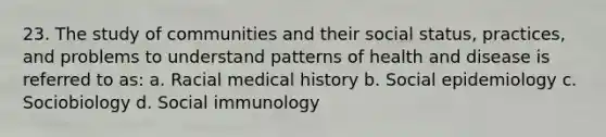 23. The study of communities and their social status, practices, and problems to understand patterns of health and disease is referred to as: a. Racial medical history b. Social epidemiology c. Sociobiology d. Social immunology