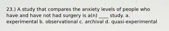 23.) A study that compares the anxiety levels of people who have and have not had surgery is a(n) ____ study. a. experimental b. observational c. archival d. quasi-experimental