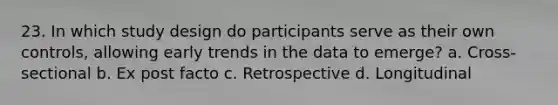 23. In which study design do participants serve as their own controls, allowing early trends in the data to emerge? a. Cross-sectional b. Ex post facto c. Retrospective d. Longitudinal