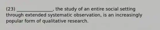 (23) ________________, the study of an entire social setting through extended systematic observation, is an increasingly popular form of qualitative research.