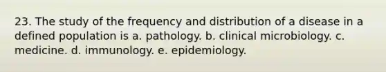 23. The study of the frequency and distribution of a disease in a defined population is a. pathology. b. clinical microbiology. c. medicine. d. immunology. e. epidemiology.