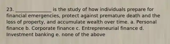 23. _______________ is the study of how individuals prepare for financial emergencies, protect against premature death and the loss of property, and accumulate wealth over time. a. Personal finance b. Corporate finance c. Entrepreneurial finance d. Investment banking e. none of the above