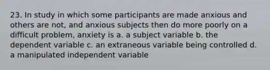 23. In study in which some participants are made anxious and others are not, and anxious subjects then do more poorly on a difficult problem, anxiety is a. a subject variable b. the dependent variable c. an extraneous variable being controlled d. a manipulated independent variable