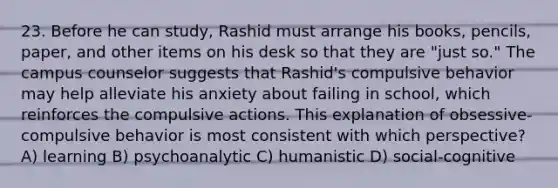 23. Before he can study, Rashid must arrange his books, pencils, paper, and other items on his desk so that they are "just so." The campus counselor suggests that Rashid's compulsive behavior may help alleviate his anxiety about failing in school, which reinforces the compulsive actions. This explanation of obsessive-compulsive behavior is most consistent with which perspective? A) learning B) psychoanalytic C) humanistic D) social-cognitive