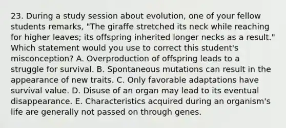 23. During a study session about evolution, one of your fellow students remarks, "The giraffe stretched its neck while reaching for higher leaves; its offspring inherited longer necks as a result." Which statement would you use to correct this student's misconception? A. Overproduction of offspring leads to a struggle for survival. B. Spontaneous mutations can result in the appearance of new traits. C. Only favorable adaptations have survival value. D. Disuse of an organ may lead to its eventual disappearance. E. Characteristics acquired during an organism's life are generally not passed on through genes.