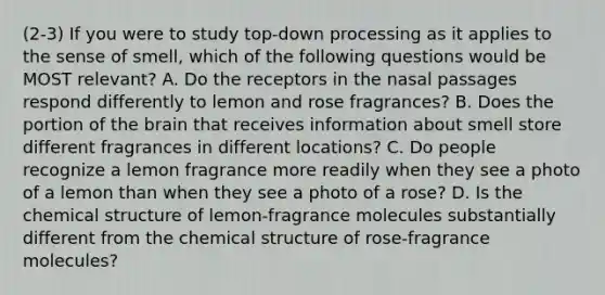 (2-3) If you were to study top-down processing as it applies to the sense of smell, which of the following questions would be MOST relevant? A. Do the receptors in the nasal passages respond differently to lemon and rose fragrances? B. Does the portion of the brain that receives information about smell store different fragrances in different locations? C. Do people recognize a lemon fragrance more readily when they see a photo of a lemon than when they see a photo of a rose? D. Is the chemical structure of lemon-fragrance molecules substantially different from the chemical structure of rose-fragrance molecules?