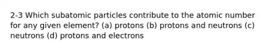 2-3 Which subatomic particles contribute to the atomic number for any given element? (a) protons (b) protons and neutrons (c) neutrons (d) protons and electrons