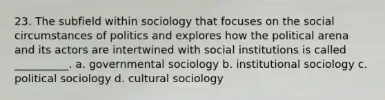 23. ​The subfield within sociology that focuses on the social circumstances of politics and explores how the political arena and its actors are intertwined with social institutions is called __________. a. ​governmental sociology b. ​institutional sociology c. ​political sociology d. ​cultural sociology