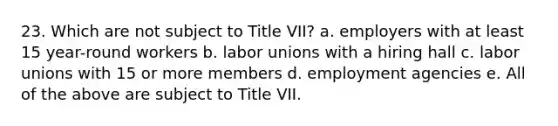 23. Which are not subject to Title VII? a. employers with at least 15 year-round workers b. labor unions with a hiring hall c. labor unions with 15 or more members d. employment agencies e. All of the above are subject to Title VII.